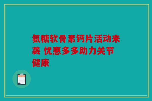 氨糖软骨素钙片活动来袭 优惠多多助力关节健康