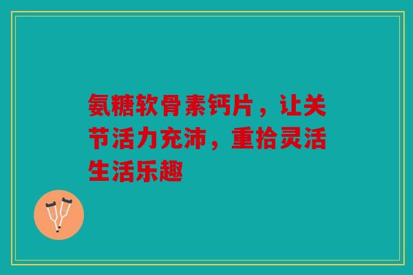 氨糖软骨素钙片，让关节活力充沛，重拾灵活生活乐趣