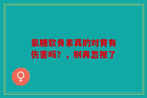 氨糖软骨素真的对胃有伤害吗？，别再忽视了