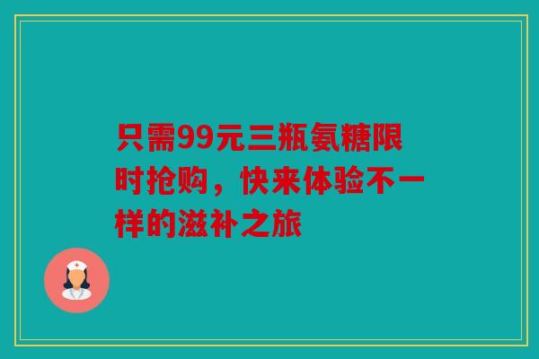只需99元三瓶氨糖限时抢购，快来体验不一样的滋补之旅