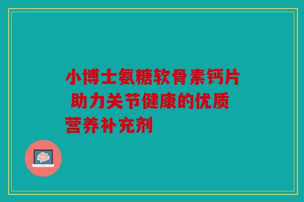 小博士氨糖软骨素钙片 助力关节健康的优质营养补充剂