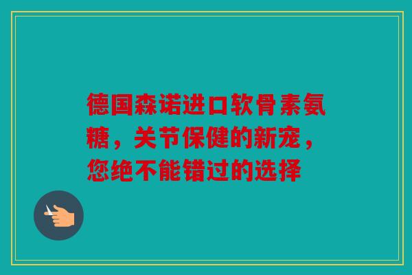 德国森诺进口软骨素氨糖，关节保健的新宠，您绝不能错过的选择