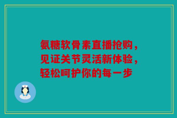 氨糖软骨素直播抢购，见证关节灵活新体验，轻松呵护你的每一步