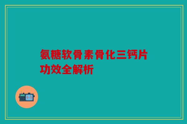 氨糖软骨素骨化三钙片功效全解析
