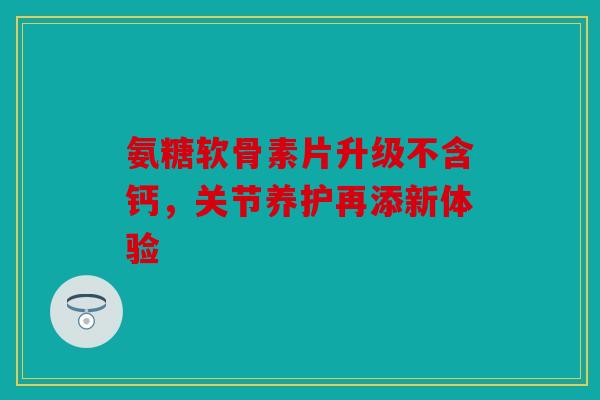 氨糖软骨素片升级不含钙，关节养护再添新体验
