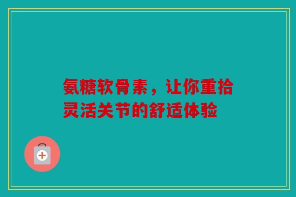 氨糖软骨素，让你重拾灵活关节的舒适体验