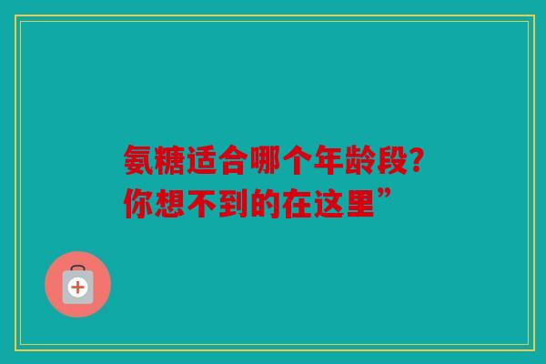氨糖适合哪个年龄段？你想不到的在这里”