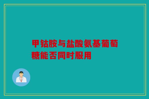 甲钴胺与盐酸氨基葡萄糖能否同时服用