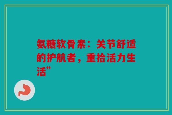氨糖软骨素：关节舒适的护航者，重拾活力生活”