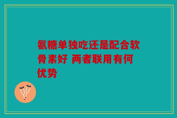 氨糖单独吃还是配合软骨素好 两者联用有何优势