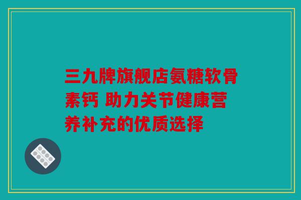三九牌旗舰店氨糖软骨素钙 助力关节健康营养补充的优质选择