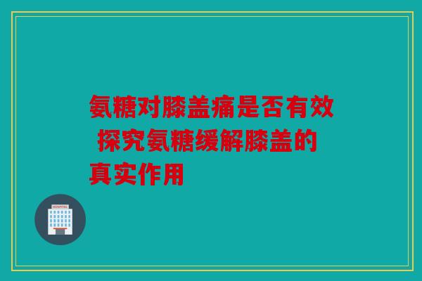 氨糖对膝盖痛是否有效 探究氨糖缓解膝盖的真实作用