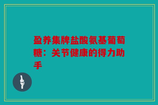 盈养集牌盐酸氨基葡萄糖：关节健康的得力助手
