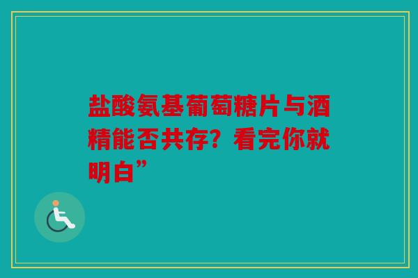 盐酸氨基葡萄糖片与酒精能否共存？看完你就明白”