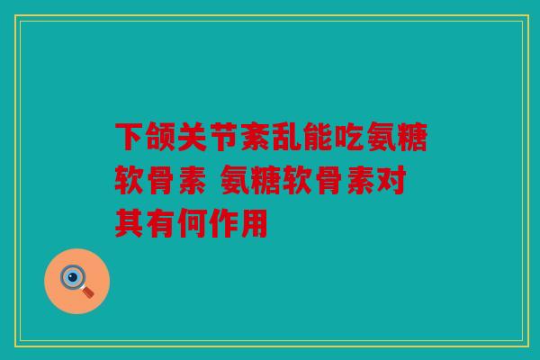 下颌关节紊乱能吃氨糖软骨素 氨糖软骨素对其有何作用