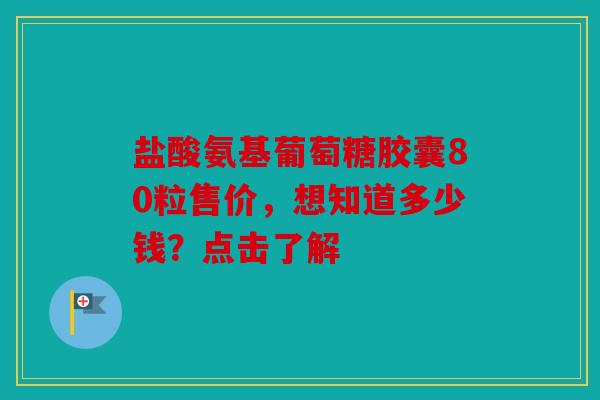 盐酸氨基葡萄糖胶囊80粒售价，想知道多少钱？点击了解