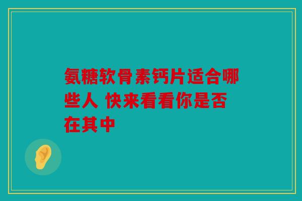 氨糖软骨素钙片适合哪些人 快来看看你是否在其中