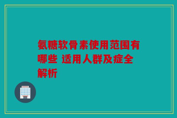 氨糖软骨素使用范围有哪些 适用人群及症全解析