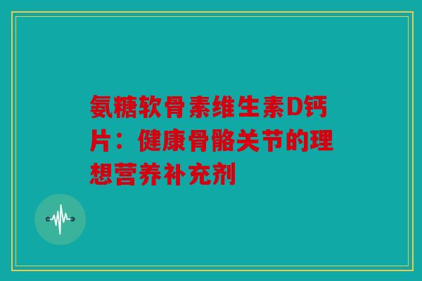 氨糖软骨素维生素D钙片：健康骨骼关节的理想营养补充剂