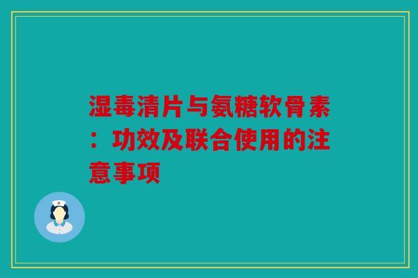 湿毒清片与氨糖软骨素：功效及联合使用的注意事项