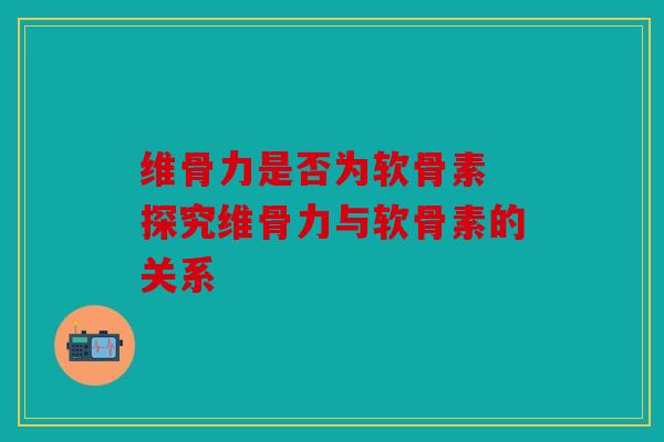 维骨力是否为软骨素 探究维骨力与软骨素的关系