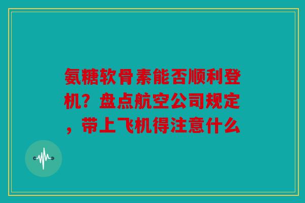 氨糖软骨素能否顺利登机？盘点航空公司规定，带上飞机得注意什么
