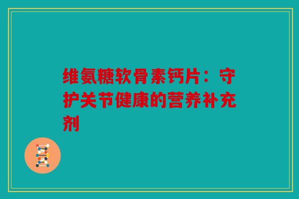 维氨糖软骨素钙片：守护关节健康的营养补充剂