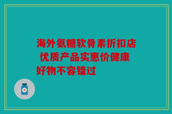 海外氨糖软骨素折扣店 优质产品实惠价健康好物不容错过