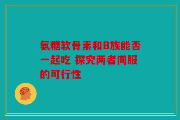氨糖软骨素和B族能否一起吃 探究两者同服的可行性
