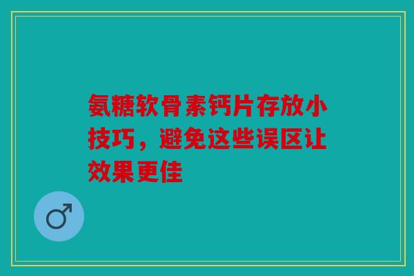 氨糖软骨素钙片存放小技巧，避免这些误区让效果更佳