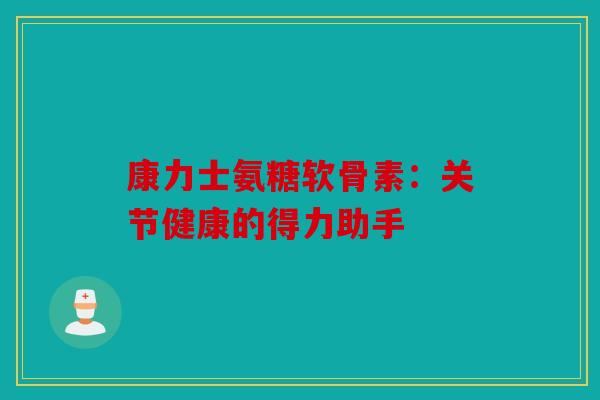 康力士氨糖软骨素：关节健康的得力助手