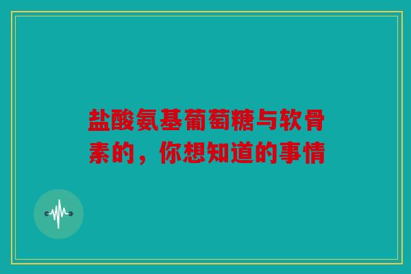 盐酸氨基葡萄糖与软骨素的，你想知道的事情