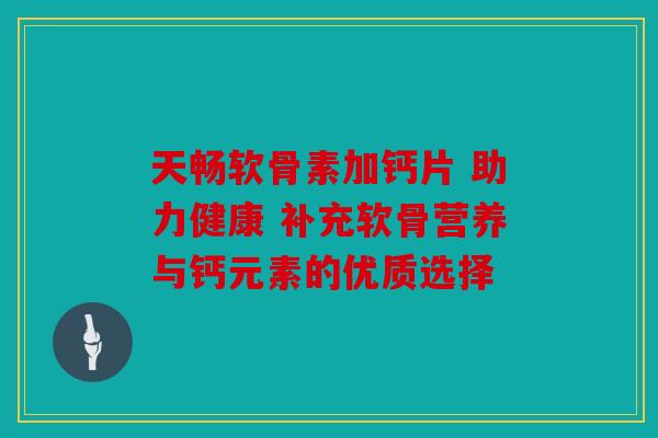 天畅软骨素加钙片 助力健康 补充软骨营养与钙元素的优质选择