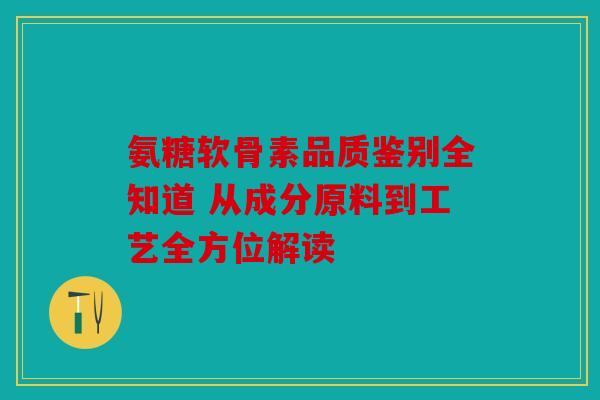 氨糖软骨素品质鉴别全知道 从成分原料到工艺全方位解读