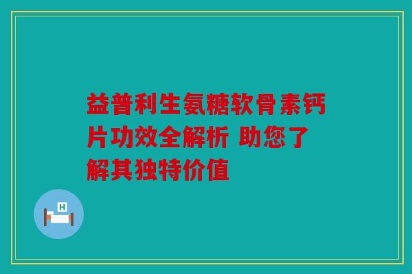 益普利生氨糖软骨素钙片功效全解析 助您了解其独特价值