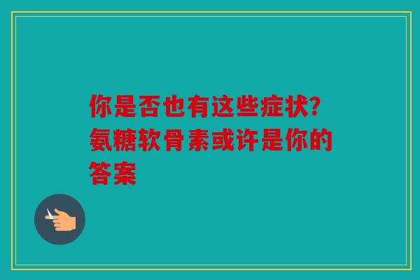 你是否也有这些症状？氨糖软骨素或许是你的答案