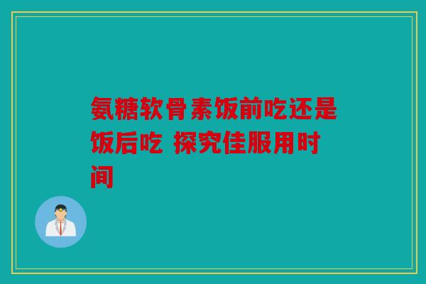 氨糖软骨素饭前吃还是饭后吃 探究佳服用时间