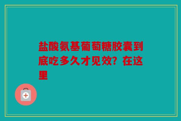 盐酸氨基葡萄糖胶囊到底吃多久才见效？在这里