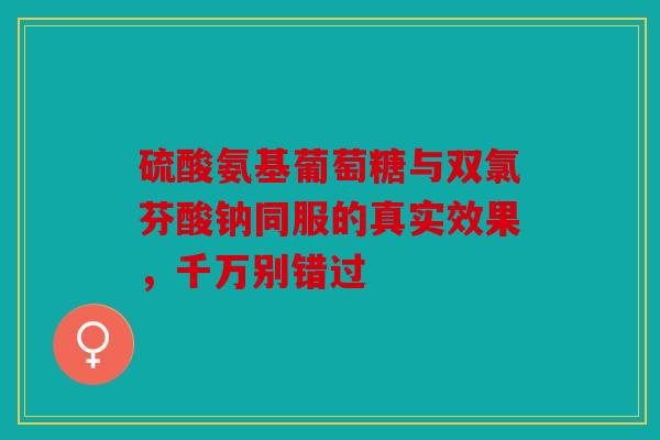 硫酸氨基葡萄糖与双氯芬酸钠同服的真实效果，千万别错过