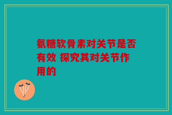 氨糖软骨素对关节是否有效 探究其对关节作用的