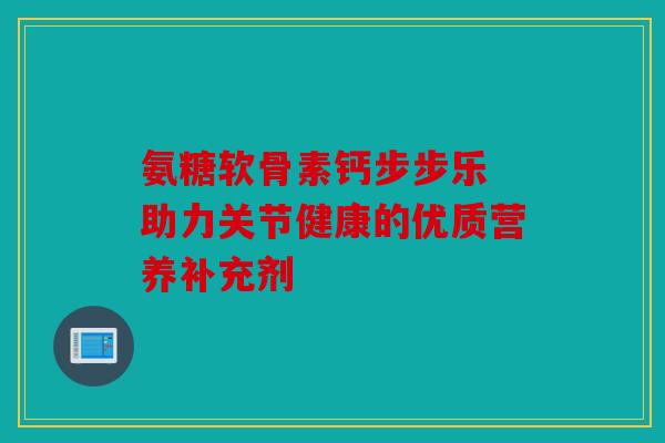 氨糖软骨素钙步步乐 助力关节健康的优质营养补充剂