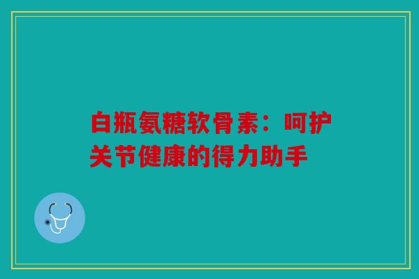 白瓶氨糖软骨素：呵护关节健康的得力助手