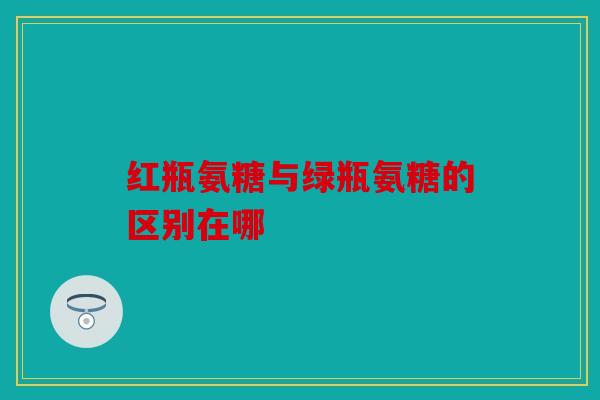 红瓶氨糖与绿瓶氨糖的区别在哪