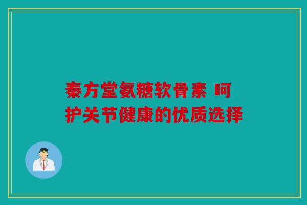 秦方堂氨糖软骨素 呵护关节健康的优质选择