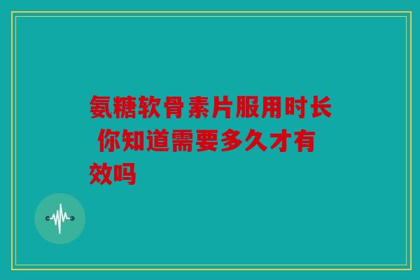氨糖软骨素片服用时长 你知道需要多久才有效吗