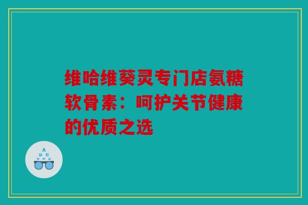 维哈维葵灵专门店氨糖软骨素：呵护关节健康的优质之选
