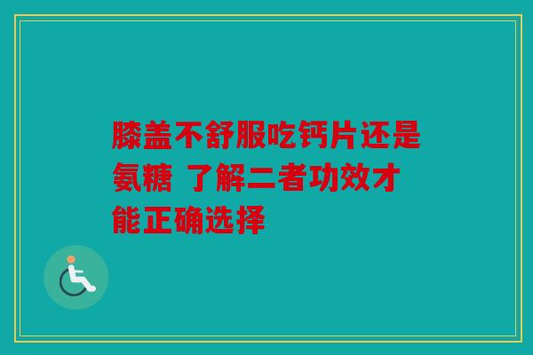 膝盖不舒服吃钙片还是氨糖 了解二者功效才能正确选择