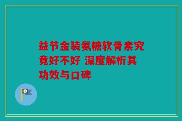 益节金装氨糖软骨素究竟好不好 深度解析其功效与口碑