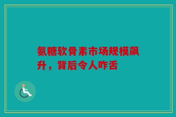 氨糖软骨素市场规模飙升，背后令人咋舌