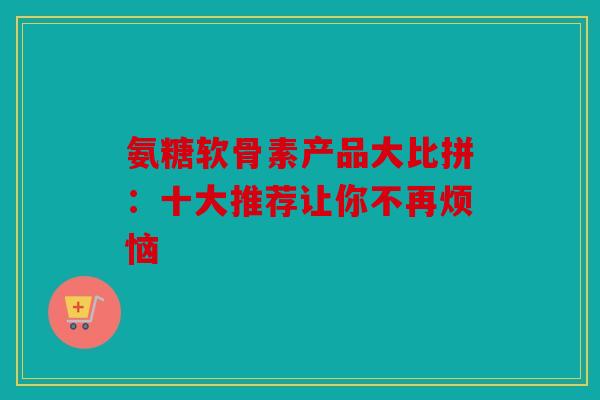 氨糖软骨素产品大比拼：十大推荐让你不再烦恼